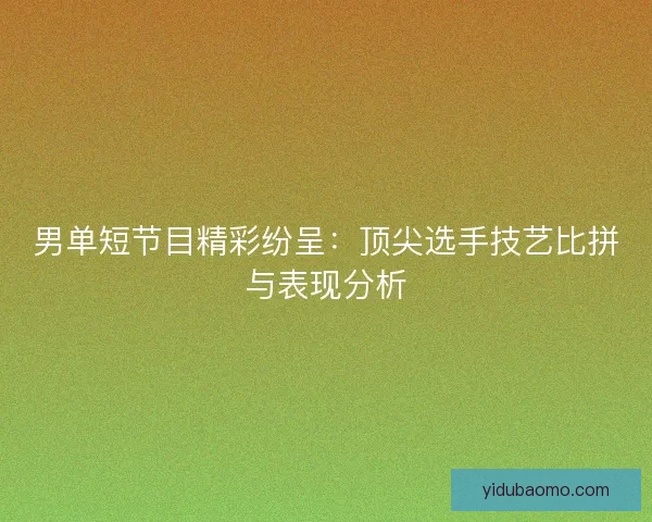 男单短节目精彩纷呈：顶尖选手技艺比拼与表现分析