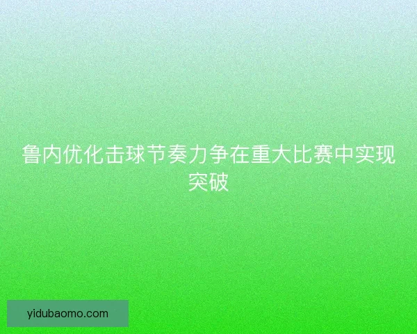 鲁内优化击球节奏力争在重大比赛中实现突破